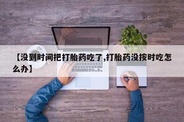 堕胎药使用【没到时间把打胎药吃了,打胎药没按时吃怎么办】