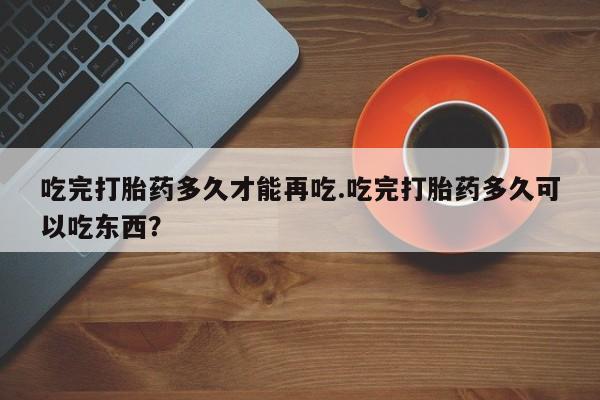 堕胎药使用吃完打胎药多久才能再吃.吃完打胎药多久可以吃东西？