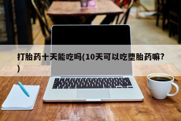 堕胎药使用打胎药十天能吃吗(10天可以吃堕胎药嘛?)