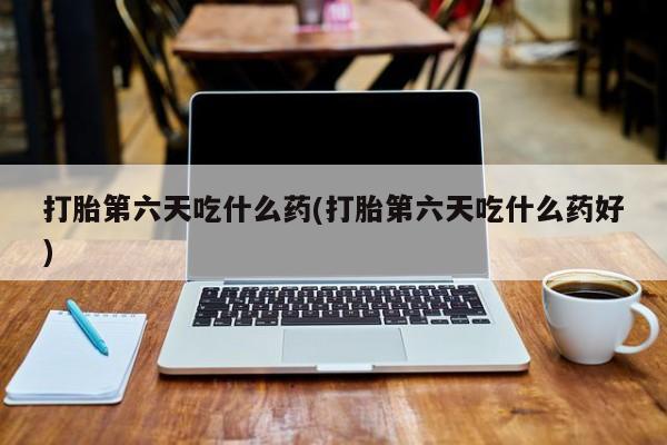 堕胎药使用打胎第六天吃什么药(打胎第六天吃什么药好)