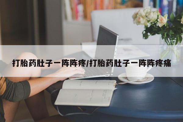 堕胎药使用打胎药肚子一阵阵疼/打胎药肚子一阵阵疼痛
