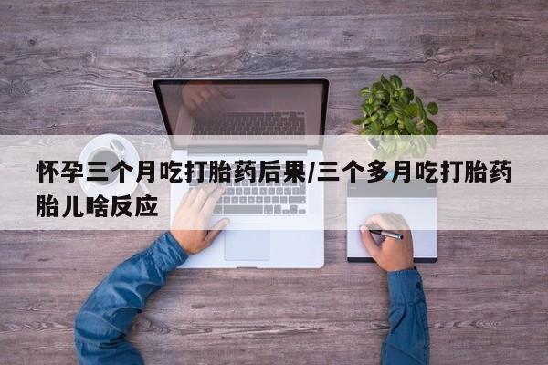 堕胎药使用怀孕三个月吃打胎药后果/三个多月吃打胎药胎儿啥反应