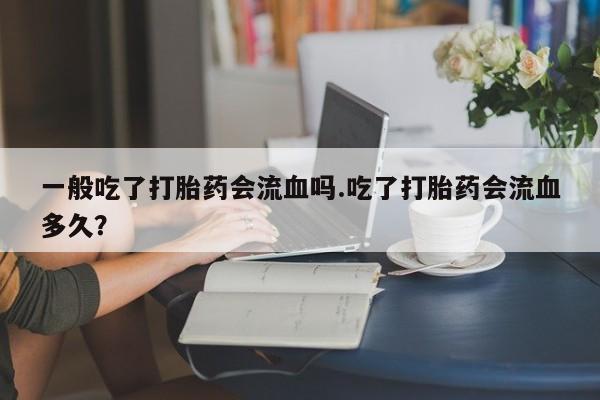 堕胎药使用一般吃了打胎药会流血吗.吃了打胎药会流血多久？