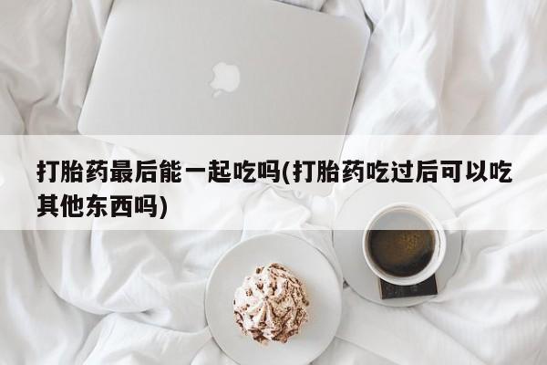 堕胎药使用打胎药最后能一起吃吗(打胎药吃过后可以吃其他东西吗)