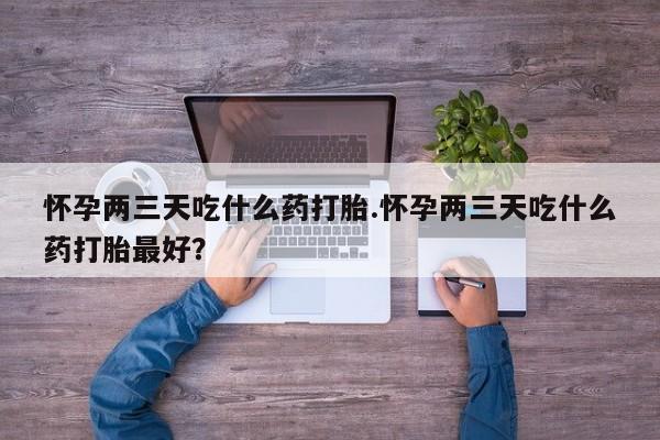 堕胎药使用怀孕两三天吃什么药打胎.怀孕两三天吃什么药打胎最好？