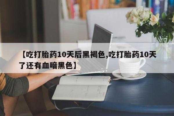 堕胎药使用【吃打胎药10天后黑褐色,吃打胎药10天了还有血暗黑色】