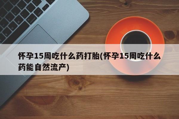 堕胎药使用怀孕15周吃什么药打胎(怀孕15周吃什么药能自然流产)