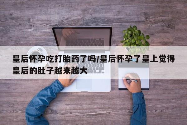堕胎药使用皇后怀孕吃打胎药了吗/皇后怀孕了皇上觉得皇后的肚子越来越大