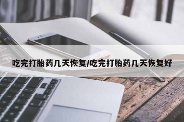 堕胎药使用吃完打胎药几天恢复/吃完打胎药几天恢复好