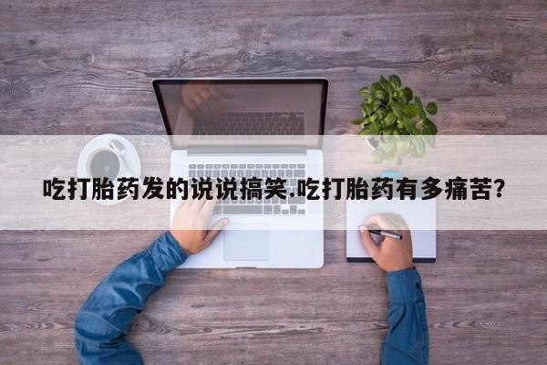 堕胎药使用吃打胎药发的说说搞笑.吃打胎药有多痛苦？