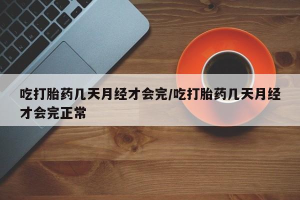 堕胎药使用吃打胎药几天月经才会完/吃打胎药几天月经才会完正常