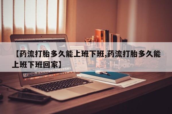 堕胎药使用【药流打胎多久能上班下班,药流打胎多久能上班下班回家】