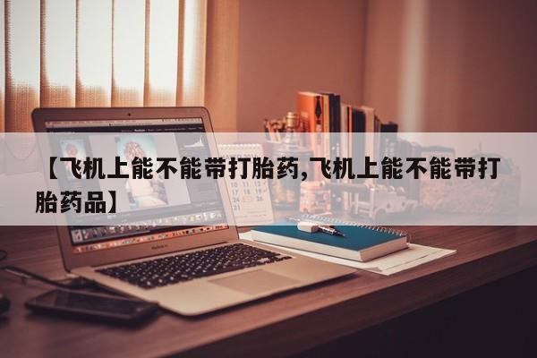 堕胎药使用【飞机上能不能带打胎药,飞机上能不能带打胎药品】