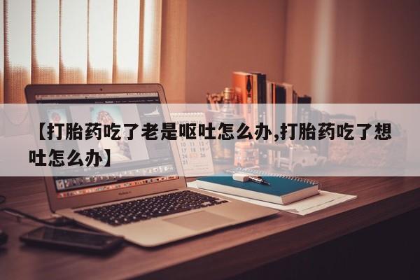 堕胎药使用【打胎药吃了老是呕吐怎么办,打胎药吃了想吐怎么办】