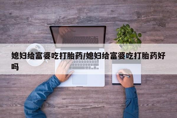 堕胎药使用媳妇给富婆吃打胎药/媳妇给富婆吃打胎药好吗