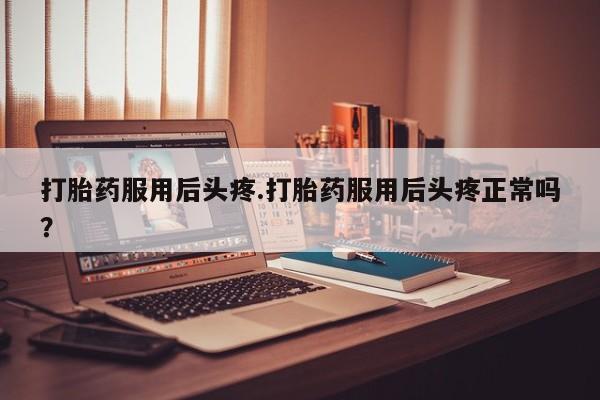 堕胎药使用打胎药服用后头疼.打胎药服用后头疼正常吗?