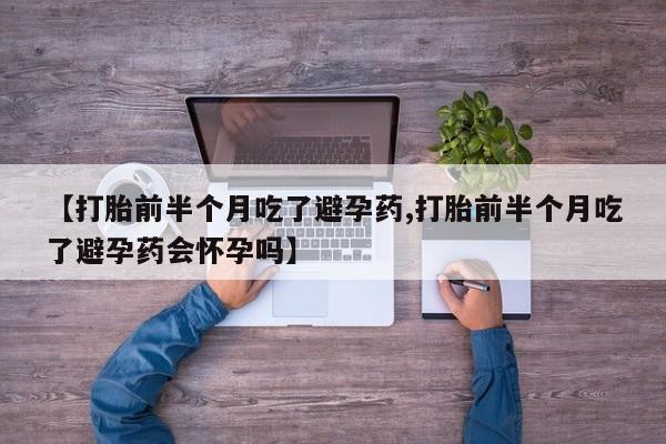 堕胎药使用【打胎前半个月吃了避孕药,打胎前半个月吃了避孕药会怀孕吗】