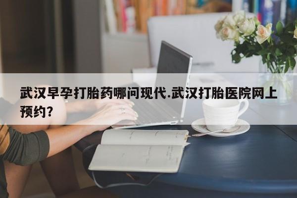 堕胎药使用武汉早孕打胎药哪问现代.武汉打胎医院网上预约？