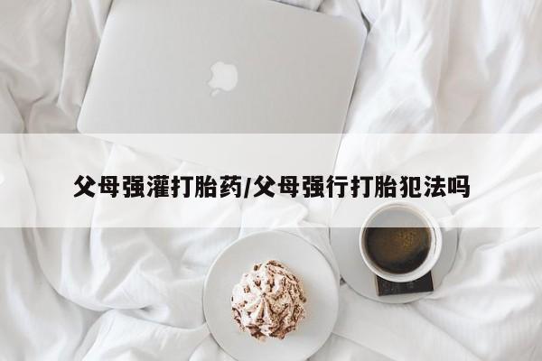 堕胎药使用父母强灌打胎药/父母强行打胎犯法吗