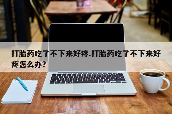 堕胎药使用打胎药吃了不下来好疼.打胎药吃了不下来好疼怎么办？