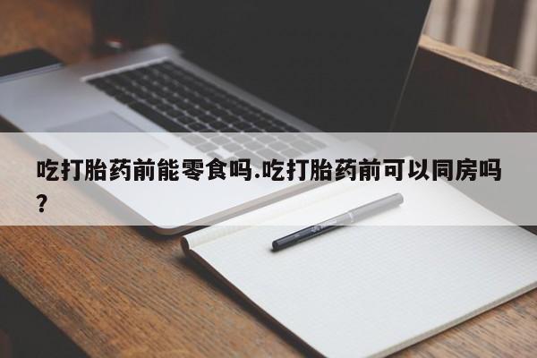 堕胎药使用吃打胎药前能零食吗.吃打胎药前可以同房吗？