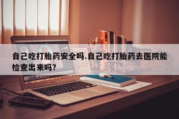 堕胎药使用自己吃打胎药安全吗.自己吃打胎药去医院能检查出来吗？