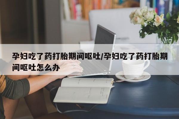 堕胎药使用孕妇吃了药打胎期间呕吐/孕妇吃了药打胎期间呕吐怎么办