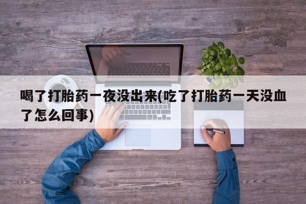 堕胎药使用喝了打胎药一夜没出来(吃了打胎药一天没血了怎么回事)