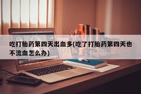 堕胎药使用吃打胎药第四天出血多(吃了打胎药第四天也不流血怎么办)