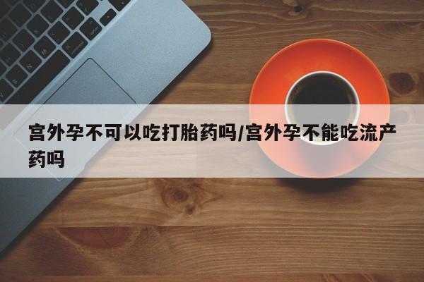 堕胎药使用宫外孕不可以吃打胎药吗/宫外孕不能吃流产药吗