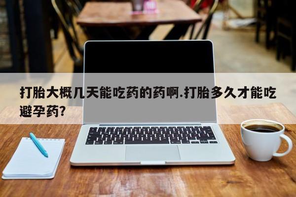 堕胎药使用打胎大概几天能吃药的药啊.打胎多久才能吃避孕药？