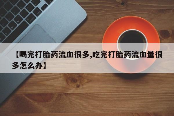 堕胎药使用【喝完打胎药流血很多,吃完打胎药流血量很多怎么办】