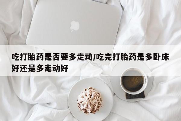 堕胎药使用吃打胎药是否要多走动/吃完打胎药是多卧床好还是多走动好
