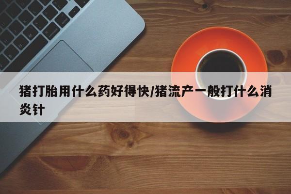 堕胎药使用猪打胎用什么药好得快/猪流产一般打什么消炎针