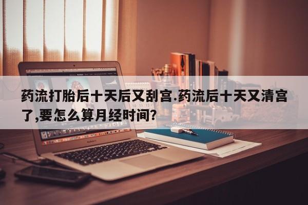 堕胎药使用药流打胎后十天后又刮宫.药流后十天又清宫了,要怎么算月经时间？