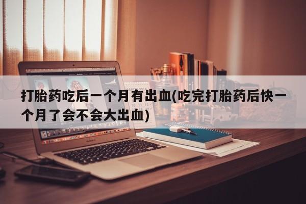 堕胎药使用打胎药吃后一个月有出血(吃完打胎药后快一个月了会不会大出血)