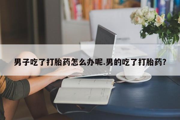 堕胎药使用男子吃了打胎药怎么办呢.男的吃了打胎药？