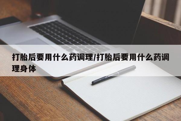 堕胎药使用打胎后要用什么药调理/打胎后要用什么药调理身体