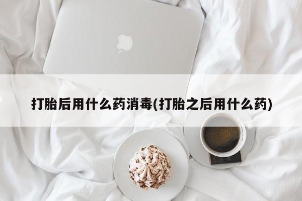 堕胎药使用打胎后用什么药消毒(打胎之后用什么药)