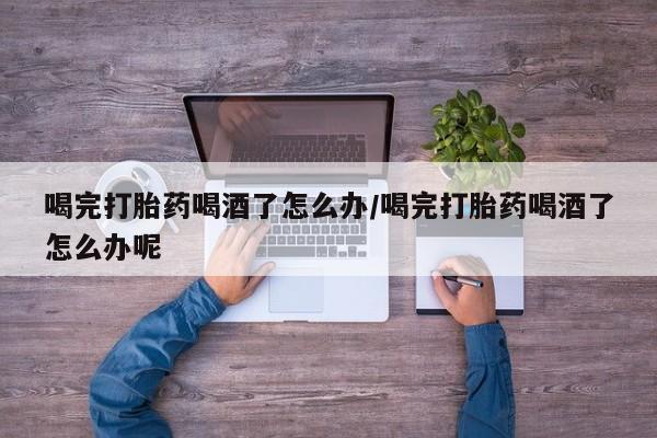 堕胎药使用喝完打胎药喝酒了怎么办/喝完打胎药喝酒了怎么办呢