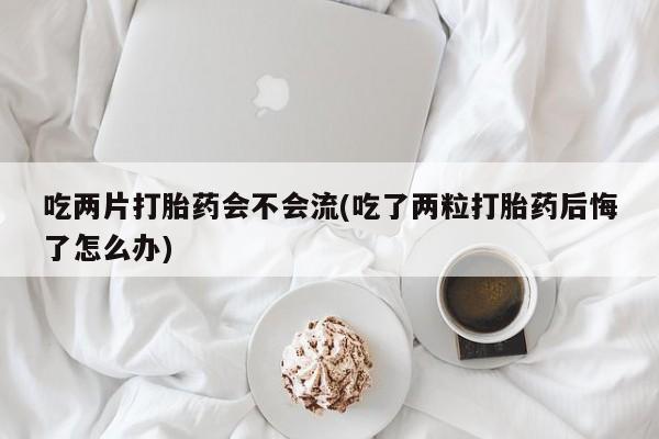 堕胎药使用吃两片打胎药会不会流(吃了两粒打胎药后悔了怎么办)