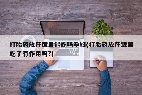 堕胎药使用打胎药放在饭里能吃吗孕妇(打胎药放在饭里吃了有作用吗?)