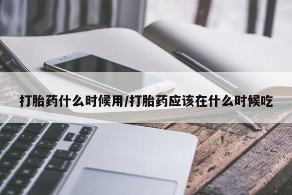 堕胎药使用打胎药什么时候用/打胎药应该在什么时候吃