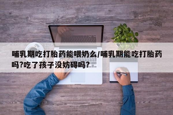 堕胎药使用哺乳期吃打胎药能喂奶么/哺乳期能吃打胎药吗?吃了孩子没妨碍吗?