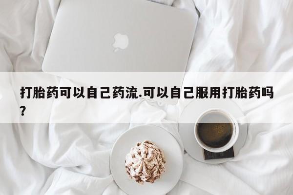 堕胎药使用打胎药可以自己药流.可以自己服用打胎药吗？