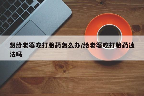 堕胎药使用想给老婆吃打胎药怎么办/给老婆吃打胎药违法吗