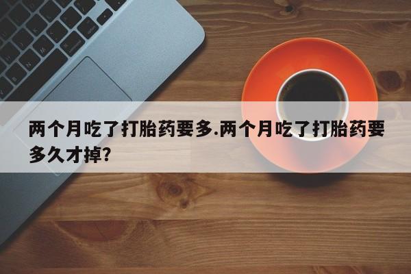 堕胎药使用两个月吃了打胎药要多.两个月吃了打胎药要多久才掉？