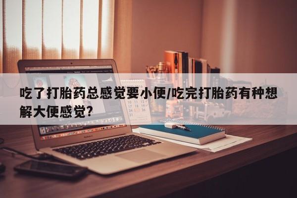 堕胎药使用吃了打胎药总感觉要小便/吃完打胎药有种想解大便感觉?