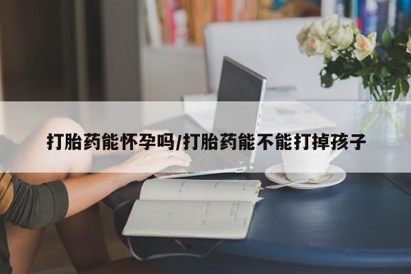 堕胎药使用打胎药能怀孕吗/打胎药能不能打掉孩子