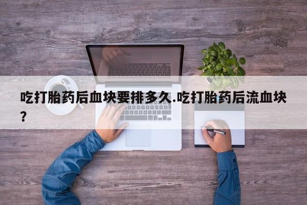 堕胎药使用吃打胎药后血块要排多久.吃打胎药后流血块？